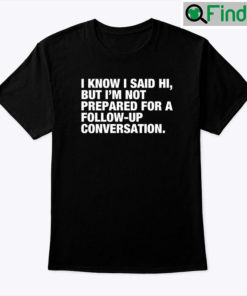 I Know I Said Hi But Im Not Prepared For A Follow Up Conversation Tee