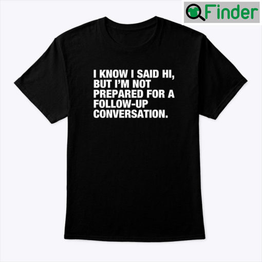 I Know I Said Hi But Im Not Prepared For A Follow Up Conversation Tee