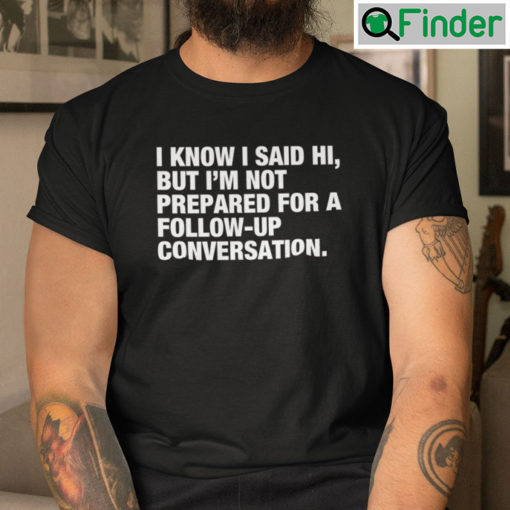 I Know I Said Hi But Im Not Prepared For A Follow Up Conversation Tees