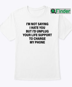 Im Not Saying I Hate You But Id Unplug Your Life Support To Charge My Phone Shirt