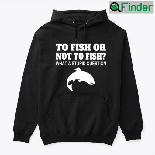 To Fish Or Not To Fish Hoodie Shirt What A Stupid Question