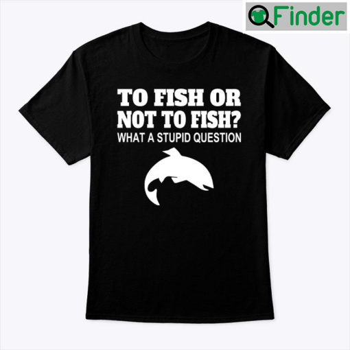 To Fish Or Not To Fish Shirt What A Stupid Question