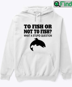 To Fish Or Not To Fish What A Stupid Question Hoodie Tee Shirt