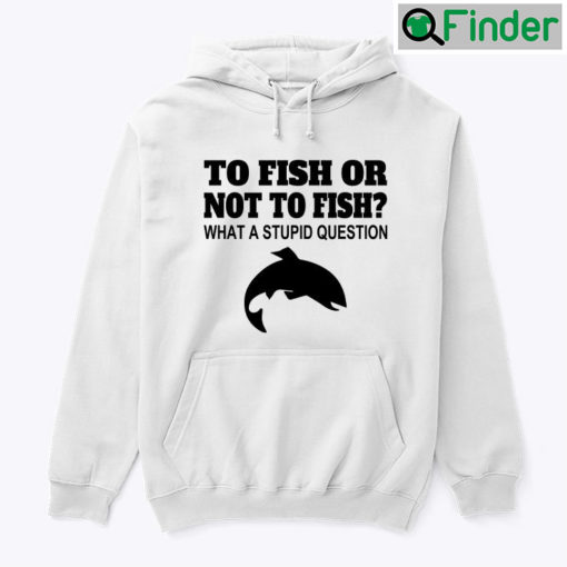 To Fish Or Not To Fish What A Stupid Question Hoodie Tee Shirt