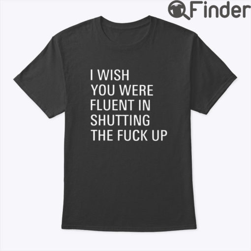 I Wish You Were Fluent In Shutting The Fuck Up Shirt