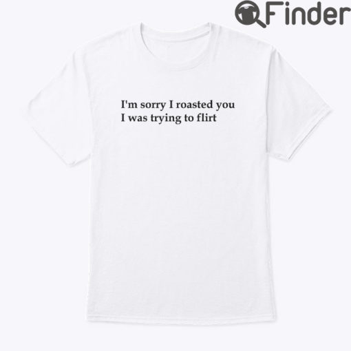 Im Sorry I Roasted You I Was Trying To Flirt T Shirt