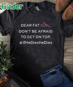 black T shirt Dear Fat Girl Dont Be Afraid To Get On Top Shirt If He Dies He Dies