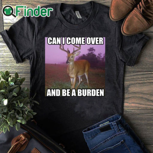 black T shirt Can I Come Over And Be A Burden Shirt