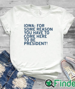 white T shirt Iowa For Some Reason You Have To Come Here To Be President Shirt