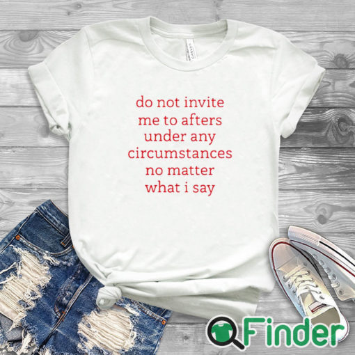 white T shirt Do Not Invite Me To Afters Under Any Circumstances No Mattter What I Say Shirt